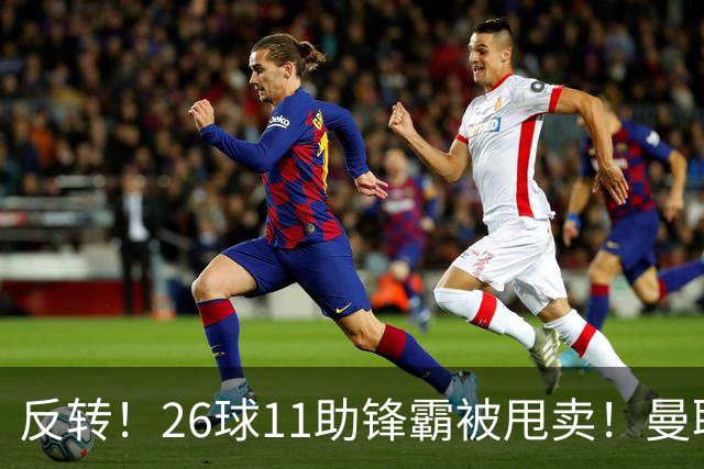 反转！26球11助锋霸被甩卖！曼联或获利2000万欧